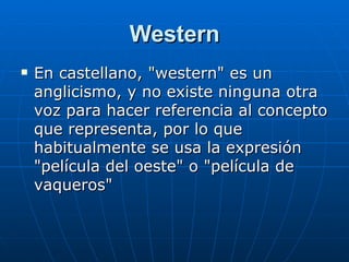 Western En castellano, "western" es un anglicismo, y no existe ninguna otra voz para hacer referencia al concepto que representa, por lo que habitualmente se usa la expresión "película del oeste" o "película de vaqueros"  