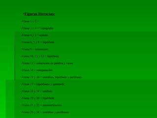 • Figuras literarias: -Verso 1 y 2 =  -Verso 3 y 4 = Topografía  -Verso 4 y 5 = epíteto  -Verso 6, 7 y 8 = hipérbole -Verso 9 = reiteración -Verso 10, 11 y 12 = hipérbole -Verso 13 = reiteración de palabra y verso -Verso 14 = comparación -Verso 15 y 16 = metáfora, hipérbole y perifrases -Verso 17 = hipérbaton y apostrofe -Verso 18 y 19 = anáfora -Verso 19 y 20 = hipérbole -Verso 21 y 22 = personificación  -Verso 23 y 24 = metáfora y perifrases 