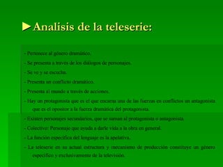 ► Analisis de la teleserie: - Pertenece al género dramático. - Se presenta a través de los diálogos de personajes. - Se ve y se escucha. - Presenta un conflicto dramático. - Presenta al mundo a través de acciones. - Hay un protagonista que es el que encarna una de las fuerzas en conflictos un antagonista que es el opositor a la fuerza dramática del protagonista. - Existen personajes secundarios, que se suman al protagonista o antagonista. - Colectivo: Personaje que ayuda a darle vida a la obra en general. - La función específica del lenguaje es la apelativa. - La teleserie en su actual estructura y mecanismo de producción constituye un género específico y exclusivamente de la televisión. 