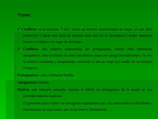 • Trama: 1º Conflicto:  en la teleserie “Lola”, existe un hombre transformado en mujer, el cual debe sobrevivir y hacer una serie de pericias para que no lo descubran y poder mantener intacto el trabajo y su lugar de prestigio. 2º Conflicto:  dos mujeres enamoradas del protagonista, siendo ellas totalmente antagónicas, una ocultando su amor haciéndose pasar por amiga incondicional y la otra al sentirse rechazada y despechada, convierte a Lalo en mujer por medio de un hechizo o brujería.  Protagonista:  Lalo o Eduardo Padilla Antagonista:  Gastón Motivo:  esta teleserie pretende mostrar el difícil rol protagónico de la mujer en una sociedad todavía machista. El guionista poco a poco va entregando argumentos que van cautivando al televidente e insertándose en esta trama, que es su motivo fundamenta. 