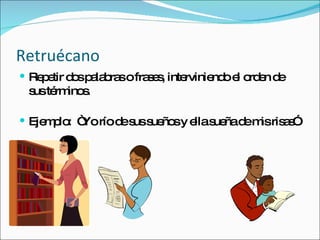Retruécano Repetir dos palabras o frases, interviniendo el orden de sus términos. Ejemplo:  “Yo río de sus sueños y ella sueña de mis risas” 