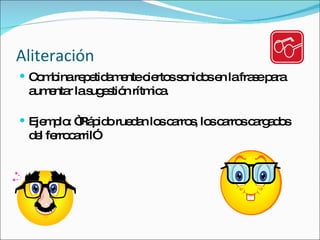 Aliteración Combina repetidamente ciertos sonidos en la frase para aumentar la sugestión rítmica. Ejemplo: “Rápido ruedan los carros, los carros cargados del ferrocarril” 