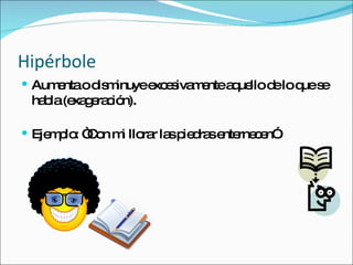 Hipérbole Aumenta o disminuye excesivamente aquello de lo que se habla (exageración). Ejemplo: “Con mi llorar las piedras enternecen” 