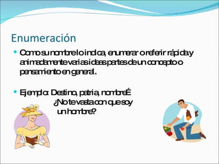 Enumeración Como su nombre lo indica, enumerar o referir rápida y animadamente varias ideas partes de un concepto o pensamiento en general. Ejemplo: Destino, patria, nombre…   ¿No te vasta con que soy   un hombre? 