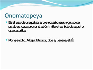 Onomatopeya Es el uso de una palabra, o en ocasiones un grupo de palabras, cuya pronunciación imita el sonido de aquello que describe. Por ejemplo: Abeja, Bzzzzz; obeja, beeeee, etc… 