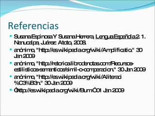 Referencias Susana Espinosa Y Susana Herrera,  Lengua Española 2 . 1. Nanucalpa, Juárez: Atoto, 2008. anónimo, "http://es.wikipedia.org/wiki/Amplificatio." 30 Jan 2009  anónimo, "http://retorica.librodenotas.com/Recursos-estilisticos-semanticos/simil-o-comparacion." 30 Jan 2009  anónimo, "http://es.wikipedia.org/wiki/Aliteraci%C3%B3n." 30 Jan 2009  “ http://es.wikipedia.org/wiki/Bum.” 01 Jan 2009 