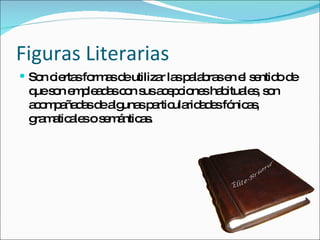 Figuras Literarias Son ciertas formas de utilizar las palabras en el sentido de que son empleadas con sus acepciones habituales, son acompañadas de algunas particularidades fónicas, gramaticales o semánticas. 