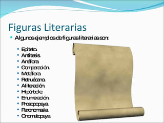Figuras Literarias Algunos ejemplos de figuras literarias son: Epíteto. Antítesis. Anáfora. Comparación. Metáfora. Retruécano. Aliteración. Hipérbole. Enumeración. Prosopopeya. Paronomasia. Onomatopeya 