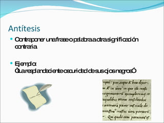 Antítesis  Contraponer una frase o palabra a otra significación contraria. Ejemplo: “La resplandeciente oscuridad de sus ojos negros” 