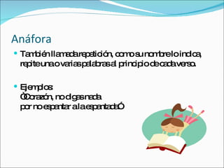 Anáfora También llamada repetición, como su nombre lo indica, repite una o varias palabras al principio de cada verso. Ejemplos: “Corazón, no digas nada por no espantar a la espantada” 