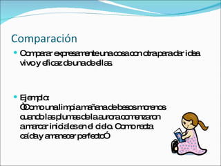 Comparación  Comparar expresamente una cosa con otra para dar idea vivo y eficaz de una de ellas. Ejemplo: “Como una limpia mañana de besos morenos cuando las plumas de la aurora comenzaron a marcar iniciales en el cielo. Como recta caída y amanecer perfecto” 