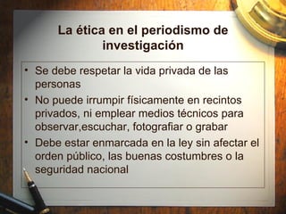 La  ética en el periodismo de investigación Se debe respetar la vida privada de las personas No puede irrumpir f ísicamente en recintos privados, ni emplear medios técnicos para observar,escuchar, fotografiar o grabar Debe estar enmarcada en la ley sin afectar el orden público, las buenas costumbres o la seguridad nacional 