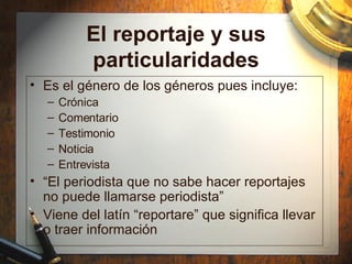 El reportaje y sus particularidades Es el g énero de los géneros pues incluye: Cr ónica Comentario Testimonio Noticia Entrevista “ El periodista que no sabe hacer reportajes no puede llamarse periodista” Viene del lat ín “reportare” que significa llevar o traer información 