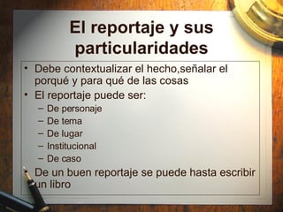 El reportaje y sus particularidades Debe contextualizar el hecho,señalar el porqu é y para qué de las cosas El reportaje puede ser: De personaje De tema De lugar Institucional De caso De un buen reportaje se puede hasta escribir un libro 