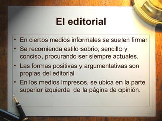 El editorial En ciertos medios informales se suelen firmar Se recomienda estilo sobrio, sencillo y conciso, procurando ser siempre actuales. Las formas positivas y argumentativas son propias del editorial En los medios impresos, se ubica en la p arte superior izquierda  de la página de opinión. 