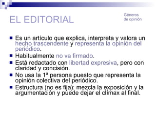 EL EDITORIAL Es un artículo que explica, interpreta y valora un  hecho trascendente  y  representa la opinión del periódico . Habitualmente  no va firmado . Está redactado con  libertad expresiva , pero con claridad y concisión. No usa la 1ª persona puesto que representa la opinión colectiva del periódico. Estructura (no es fija): mezcla la exposición y la argumentación y puede dejar el clímax al final. Géneros de opinión 