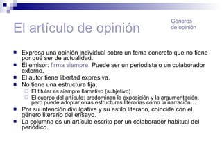 El artículo de opinión Expresa una opinión individual sobre un tema concreto que no tiene por qué ser de actualidad. El emisor:  firma siempre . Puede ser un periodista o un colaborador externo. El autor tiene libertad expresiva. No tiene una estructura fija;  El titular es siempre llamativo (subjetivo) El cuerpo del artículo: predominan la exposición y la argumentación, pero puede adoptar otras estructuras literarias como la narración… Por su intención divulgativa y su estilo literario, coincide con el género literario del ensayo. La columna es un artículo escrito por un colaborador habitual del periódico. Géneros de opinión 
