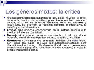Los géneros mixtos: la crítica Analiza acontecimientos culturales de actualidad. A veces es difícil separar la crónica de la crítica, pues tienen amplias zonas en común, tanto en los aspectos temáticos como estructurales y lingüísticos. La intención es idéntica: combina lo informativo, la opinión y el entretenimiento.  Emisor:  Una persona especializada en la materia. Igual que la crónica, admite la subjetividad.  Mensaje:  Abarca todo tipo de acontecimiento cultural, hay críticas literarias, teatral, cinematográfica, de arte, de radio y televisión.  Estructura:  Suele tener una estructura definida:   una  ficha   inicial, con todos los datos objetivos (película/director/actores; obra dramática/autor/director; libro/autor/editorial etc) remarcados especialmente (tipografía, recuadros, u otros recursos) y luego la  crítica  propiamente dicha.  
