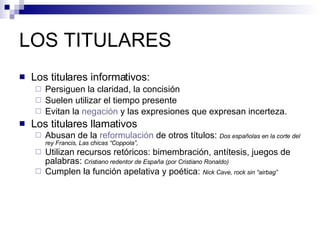 LOS TITULARES Los titulares informativos: Persiguen la claridad, la concisión Suelen utilizar el tiempo presente Evitan la  negación  y las expresiones que expresan incerteza. Los titulares llamativos Abusan de la  reformulación  de otros títulos:  Dos españolas en la corte del rey Francis, Las chicas “Coppola”, Utilizan recursos retóricos: bimembración, antítesis, juegos de palabras:   Cristiano redentor de España (por Cristiano Ronaldo)  Cumplen la función apelativa y poética:  Nick Cave, rock sin “airbag” 