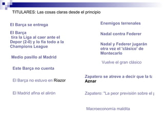 El  Barça  se entrega   El  Barça  tira la Liga al caer ante el  Depor  (2-0) y lo fía todo a la  Champions   League  Enemigos terrenales TITULARES: Las cosas claras desde el principio Medio pasillo al Madrid   Nadal contra  Federer   Este  Barça  no cuenta Nadal y Federer jugarán otra vez el 'clásico' de Montecarlo El  Barça  no estuvo en  Riazor   El Madrid afina el alirón Vuelve el gran clásico   Zapatero se atreve a decir que la tasa de paro será menor que el mejor dato que tuvo  Aznar   Zapatero: "La peor previsión sobre el paro será mejor que la que tuvo el PP"   Macroeconomía maldita  