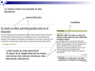 La misma noticia de portada en dos periódicos ¿Qué titular es más alarmista? A pesar de la objetividad de los datos, una de las dos noticias introduce más elementos valorativos. personificación metáfora 