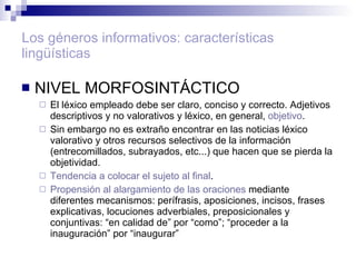 Los géneros informativos: características lingüísticas NIVEL MORFOSINTÁCTICO El léxico empleado debe ser claro, conciso y correcto. Adjetivos descriptivos y no valorativos y léxico, en general,  objetivo .  Sin embargo no es extraño encontrar en las noticias léxico valorativo y otros recursos selectivos de la información (entrecomillados, subrayados, etc...) que hacen que se pierda la objetividad. Tendencia a colocar el sujeto al final . Propensión al alargamiento de las oraciones  mediante diferentes mecanismos: perífrasis, aposiciones, incisos, frases explicativas, locuciones adverbiales, preposicionales y conjuntivas: “en calidad de” por “como”; “proceder a la inauguración” por “inaugurar” 
