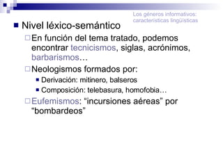 Nivel léxico-semántico En función del tema tratado, podemos encontrar  tecnicismos , siglas, acrónimos,  barbarismos … Neologismos formados por: Derivación: mitinero, balseros Composición: telebasura, homofobia… Eufemismos : “incursiones aéreas” por “bombardeos” Los géneros informativos: características lingüísticas 