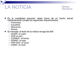 LA NOTICIA Es la modalidad esencial: relato breve de un hecho actual. Habitualmente cumple los siguientes requerimientos:  Proximidad Actualidad Relevancia Rareza El mensaje: el texto de la noticia recoge las 6W: QUIÉN / el sujeto QUÉ/ el caso CUÁNDO / el tiempo DÓNDE / el lugar POR QUÉ / la causa CÓMO / el modo Géneros informativos 