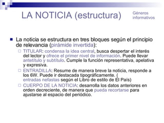 LA NOTICIA (estructura) La noticia se estructura en tres bloques según el principio de relevancia ( pirámide invertida ): TITULAR :  condensa la idea central , busca despertar el interés del lector y  ofrece el primer nivel de información . Puede llevar  antetítulo  y  subtítulo . Cumple la función representativa, apelativa y expresiva. ENTRADILLA : Resume de manera breve la noticia, responde a los 6W. Puede ir destacada tipográficamente. ( entradas nefastas  según el Libro de estilo de El País) CUERPO DE LA NOTICIA : desarrolla los datos anteriores en orden decreciente, de manera que  pueda recortarse  para ajustarse al espacio del periódico. Géneros informativos 