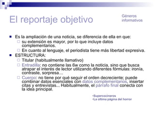 El reportaje objetivo Es la ampliación de una noticia, se diferencia de ella en que: su extensión es mayor, por lo que incluye datos complementarios. En cuanto al lenguaje, el periodista tiene más libertad expresiva. ESTRUCTURA: Titular (habitualmente llamativo) Entradilla : no contiene las 6w como la noticia, sino que busca atrapar el interés de lector utilizando diferentes fórmulas: ironía, contraste, sorpresa… Cuerpo : no tiene por qué seguir el orden decreciente; puede combinar datos esenciales con  datos complementarios , insertar citas y entrevistas... Habitualmente, el  párrafo final  conecta con la idea principal. Géneros informativos Supercocineros La última página del horror 