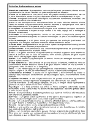 Definições de alguns gêneros textuais

História em quadrinhos – é uma produção composta por imagens e, geralmente, palavras, as quais
aparecem dentro de balões. É formada por quadros organizados em sequência.
Cartum – é um gênero textual humorístico que usa a linguagem não-verbal, combinada ou não com
a verbal. Normalmente, retrata situações que poderiam acontecer em qualquer tempo ou lugar.
Anedota – é um gênero oral que tem como objetivo produzir humor. Normalmente, resume-se a uma
narrativa curta com um final surpreendente.
E-mail – é uma mensagem enviada e recebida através de um sistema de correio eletrônico. Como é
usado em diversas situações comunicativas, formais e informais, a linguagem pode variar. Tem a
estrutura-padrão de carta e, em geral os parágrafos são curtos.
Cartão-postal – é uma breve correspondência, em geral, sobre impressões de viagem. Na frente do
postal, há normalmente a imagem do lugar visitado e, no verso, espaço para a mensagem e
endereço do destinatário.
Carta aberta – é um texto argumentativo, utilizado por uma pessoa ou um grupo de pessoas para
manifestar publicamente sua opinião, ou fazer uma reivindicação. Em geral, é veiculada nos órgão de
imprensa.
Carta de solicitação – é um gênero textual que apresenta uma solicitação, justificando-a com
argumentos. Sua intenção é persuadir o destinatário a tomar determinada atitude.
Carta do leitor – é um gênero textual em que o leitor expressa sua opinião sobre textos publicados
em jornais ou revistas, com intenção argumentativa.
Abaixo-assinado – é um gênero textual com características argumentativas, em que um grupo de
pessoas faz uma reivindicação de caráter coletivo.
Cartaz – é um gênero textual que serve para informar ou convencer as pessoas sobre determinado
assunto. È produzido para ser fixado em paredes ou outros suportes. Apresenta, em geral, imagem,
título, texto, e uma linguagem simples e atraente.
Fábula – é uma narrativa cujos personagens são animais. Encerra uma mensagem moralizante, que
pode vir expressa no final.
Contos maravilhosos – são narrativas em que algo mágico, sobrenatural, interfere no rumo dos
acontecimentos. Nascem da tradição popular e, em geral, retratam a luta de um herói ou heroína (o
protagonista) contra um vilão ou vilã (o antagonista).
Lenda – é uma narrativa popular cujos personagens são seres fantásticos, irreais. Em geral, tenta
explicar a origem de um povo, de um fenômeno da natureza ou de uma criatura imaginária.
Texto teatral ou dramático – é escrito para ser representado. O desenvolvimento do enredo e a
descrição dos personagens são transmitidos por seus diálogos e ações, pois normalmente não há
narrador.
Campanha comunitária – é uma situação comunicativa em que são usados textos argumentativos
para convencer a população a participar da campanha, para colaborar numa ação coletiva.
Anúncio publicitário – é uma produção composta, em geral, de imagem e texto cuja finalidade é
promover um produto e estimular sua venda ou aceitação.
Reportagem – é o texto jornalístico que enfoca de forma abrangente determinado assunto.
Normalmente recorre a várias fontes, traz depoimentos de especialistas e apresenta gráficos, tabelas
e outros recursos visuais.
Notícia – é um gênero textual do cotidiano jornalístico cujo objetivo é informar ao leitor fatos atuais,
com simplicidade, concisão e precisão.
Entrevista – é um gênero textual cuja finalidade é obter opiniões de uma pessoa a respeito de um
assunto e divulgar informações sobre a vida pessoal ou profissional dela.
Poema – é um texto construído em versos que apresenta a finalidade de levar o leitor a possibilidade
de "viajar", de sentir as metáforas, a musicalidade, o ritmo de palavras ou versos.
Resumo – é a representação concisa e organizada das ideias de um texto.
Crônica – é uma narrativa curta e leve, normalmente inspirada em fatos do cotidiano ou do noticiário,
cujo objetivo é divertir o leitor e fazê-lo refletir.
Crítica – é um tipo de texto argumentativo que visa informar o lançamento de uma obra (livro, disco,
filme, show, etc.) e avaliar seus pontos positivos e/ou negativos, fornecendo subsídios ao leitor para
que este decida se quer ou não conhecer a obra.
 