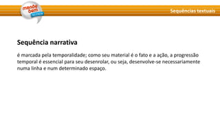 Sequência narrativa
é marcada pela temporalidade; como seu material é o fato e a ação, a progressão
temporal é essencial para seu desenrolar, ou seja, desenvolve-se necessariamente
numa linha e num determinado espaço.
Sequências textuais
 