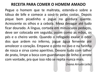 RECEITA PARA COMER O HOMEM AMADO
Pegue o homem que te maltrata, estenda-o sobre a
tábua de bife e comece a sová-lo pelas costas. Depois
pique bem picadinho e jogue na gordura quente.
Acrescente os olhos e a cebola. Mexa devagar até tudo
ficar dourado. A língua, cortada em minúsculos pedaços,
deve ser colocada em seguida, assim como as mãos, os
pés e o cheiro verde. Quando o refogado exalar o odor
dos que ardem no inferno, jogue água fervente até
amolecer o coração. Empane o pinto no ovo e na farinha
de rosca e sirva como aperitivo. Devore tudo com talher
de prata, limpe a boca com guardanapo de linho e arrote
com vontade, pra que isso não se repita nunca mais.
(Ivana Arruda Leite)
 