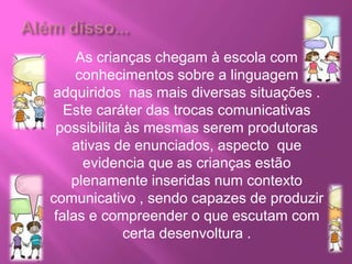 As crianças chegam à escola com
conhecimentos sobre a linguagem
adquiridos nas mais diversas situações .
Este caráter das trocas comunicativas
possibilita às mesmas serem produtoras
ativas de enunciados, aspecto que
evidencia que as crianças estão
plenamente inseridas num contexto
comunicativo , sendo capazes de produzir
falas e compreender o que escutam com
certa desenvoltura .
 
