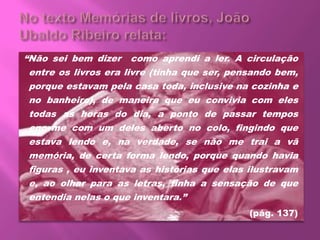 “Não sei bem dizer como aprendi a ler. A circulação
entre os livros era livre (tinha que ser, pensando bem,
porque estavam pela casa toda, inclusive na cozinha e
no banheiro), de maneira que eu convivia com eles
todas as horas do dia, a ponto de passar tempos
enorme com um deles aberto no colo, fingindo que
estava lendo e, na verdade, se não me trai a vã
memória, de certa forma lendo, porque quando havia
figuras , eu inventava as histórias que elas ilustravam
e, ao olhar para as letras, tinha a sensação de que
entendia nelas o que inventara.”
(pág. 137)
 