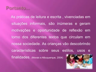 As práticas de leitura e escrita , vivenciadas em
situações informais, são inúmeras e geram
motivações e oportunidade de reflexão em
torno dos diferentes textos que circulam em
nossa sociedade. As crianças vão descobrindo
características sobre seus estilos, usos e
finalidades. (Morais e Albuquerque, 2004)
 