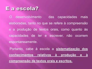 O desenvolvimento das capacidades mais
elaboradas, tanto no que se refere à compreensão
e a produção de textos orais, como quanto às
capacidades de ler e escrever, não ocorrem
espontaneamente.
Portanto, cabe à escola a sistematização dos
conhecimentos relativos à produção e à
compreensão de textos orais e escritos.
 