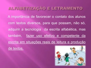 A importância de favorecer o contato dos alunos
com textos diversos, para que possam, não só,
adquirir a tecnologia da escrita alfabética, mas
também, fazer uso efetivo e competente da
escrita em situações reais de leitura e produção
de textos.
 