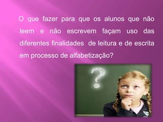 O que fazer para que os alunos que não
leem e não escrevem façam uso das
diferentes finalidades de leitura e de escrita
em processo de alfabetização?
 