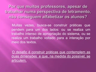 Muitas vezes, busca-se construir práticas que
pendem para um dos lados: ou se realiza um
trabalho intenso de apropriação do sistema, ou se
realiza um trabalho voltado para a interação por
meio dos textos.
O desafio é construir práticas que contemplem as
duas dimensões e que, na medida do possível, se
articulem.
 