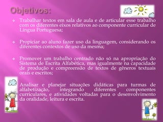  Trabalhar textos em sala de aula e de articular esse trabalho
com os diferentes eixos relativos ao componente curricular de
Língua Portuguesa;
 Propiciar ao aluno fazer uso da linguagem, considerando os
diferentes contextos de uso da mesma;
 Promover um trabalho centrado não só na apropriação do
Sistema de Escrita Alfabética, mas igualmente na capacidade
de produção e compreensão de textos de gêneros textuais
orais e escritos;
 Analisar e planejar situações didáticas para turmas de
alfabetização, integrando diferentes componentes
curriculares, e atividades voltadas para o desenvolvimento
da oralidade, leitura e escrita.
 