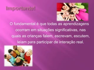O fundamental é que todas as aprendizagens
ocorram em situações significativas, nas
quais as crianças falem, escrevam, escutem,
leiam para participar de interação real.
 