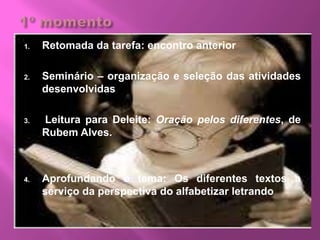 1. Retomada da tarefa: encontro anterior
2. Seminário – organização e seleção das atividades
desenvolvidas
3. Leitura para Deleite: Oração pelos diferentes, de
Rubem Alves.
4. Aprofundando o tema: Os diferentes textos a
serviço da perspectiva do alfabetizar letrando
 