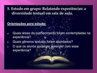5. Estudo em grupo: Relatando experiências: a
diversidade textual em sala de aula.
Orientações para estudo:
a. Quais áreas do conhecimento foram contempladas na
experiência?
b. Quais gêneros textuais foram abordados?
c. O que os alunos puderam aprender com essa
experiência?
 