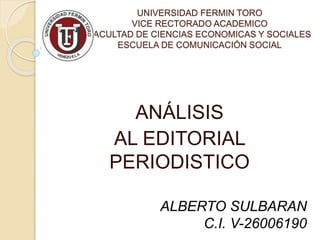 UNIVERSIDAD FERMIN TORO
VICE RECTORADO ACADEMICO
FACULTAD DE CIENCIAS ECONOMICAS Y SOCIALES
ESCUELA DE COMUNICACIÓN SOCIAL
ANÁLISIS
AL EDITORIAL
PERIODISTICO
ALBERTO SULBARAN
C.I. V-26006190
 