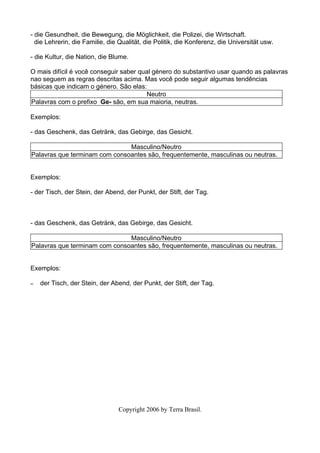 - die Gesundheit, die Bewegung, die Möglichkeit, die Polizei, die Wirtschaft.
  die Lehrerin, die Familie, die Qualität, die Politik, die Konferenz, die Universität usw.

- die Kultur, die Nation, die Blume.

O mais difícil é você conseguir saber qual género do substantivo usar quando as palavras
nao seguem as regras descritas acima. Mas você pode seguir algumas tendências
básicas que indicam o género. São elas:
                                        Neutro
Palavras com o prefixo Ge- são, em sua maioria, neutras.

Exemplos:

- das Geschenk, das Getränk, das Gebirge, das Gesicht.

                               Masculino/Neutro
Palavras que terminam com consoantes são, frequentemente, masculinas ou neutras.


Exemplos:

- der Tisch, der Stein, der Abend, der Punkt, der Stift, der Tag.



- das Geschenk, das Getränk, das Gebirge, das Gesicht.

                               Masculino/Neutro
Palavras que terminam com consoantes são, frequentemente, masculinas ou neutras.


Exemplos:

–   der Tisch, der Stein, der Abend, der Punkt, der Stift, der Tag.




                                 Copyright 2006 by Terra Brasil.
 