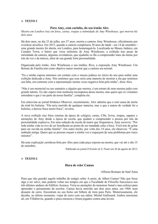  TEXTO 1
Para Amy, com carinho, do seu irmão Alex
Mostra em Londres traz em fotos, cartas, roupas a intimidade de Amy Winehouse, que morreu há
dois anos
Há dois anos, no dia 23 de julho, aos 27 anos, morria a cantora Amy Winehouse, oficialmente por
overdose alcoólica. Em 2013, quando a cantora completaria 30 anos de idade - em 14 de setembro -
uma grande mostra foi aberta, em Londres, para homenageá-la. Localizada no Museu Judaico, em
Camden Town, o bairro que virou sinônimo de Amy Winehouse, a exibição traz peças da
intimidade da cantora, algumas reveladoras, que ajudarão os fãs a compreender mais da mente por
trás da voz e da música, além de sua grande forte personalidade.
Organizada pelo irmão, Alex Winehouse e sua mulher, Riva, a exposição Amy Winehouse: Um
Retrato de Família tem como objetivo maior mostrar que a cantora era normal.
“Eu e minha esposa entramos em contato com o museu judaico no início do ano para sediar uma
exibição dedicada a Amy. Nós sentimos que essa seria uma maneira de mostrar a ela que sentimos
sua falta, em contraste com a representação muitas vezes negativa feita pela mídia”, disse Alex.
“Não é um memorial ou um santuário a alguém que morreu, é um retrato de uma menina judia com
grande talento. Eu não espero tirar nenhuma recompensa dessa mostra, mas quero que os visitantes
entendam o que é ser parte da nossa família”, completa ele.
Em entrevista ao jornal britânico Observer, recentemente, Alex admitiu que a real causa da morte
da irmã foi bulimia. “Ela teria morrido de qualquer maneira, mas o que a matou de verdade foi a
bulimia; a deixou fraca muito fraca”, revelou.
A nova exibição traz fotos (muitas da época de colégio), cartas, CDs, livros, roupas, sapatos e
anotações de Amy desde a época de escola, que ajudam a compreender a pessoa por trás da
personalidade explosiva. Em uma redação da escola de teatro que frequentava, Amy escrevia: “Por
toda minha vida eu tive de ser barulhenta ao ponto de ser mandada calar a boca. Você tem de gritar
para ser ouvida na minha família”. Em outro trecho, por volta dos 14 anos, ela observou: “É uma
ambição antiga. Quero que as pessoas ouçam a minha voz e esqueçam de seus problemas por cinco
minutos”.
Há uma explicação carinhosa feita por Alex para cada peça exposta na mostra, que vai até o dia 15
de setembro.
Publicado no jornal O Estado de S. Paulo em 26 de agosto de 2013.
 TEXTO 2
Hora de reler Camus
Affonso Romano de Sant’Anna
Pena que não guardei aquele trabalho de estágio sobre A peste, de Albert Camus! Não que fosse
algo a ser salvo, mas poderia voltar aos tempos em que a Faculdade de Filosofia funcionava nos
três últimos andares do Edifício Acaiaca. Veria as anotações do monsieur Sonal e meu esforço para
apreender o pensamento do escritor. Camus havia morrido uns dois anos antes, em 1960, num
desastre de carro. Encontram no seu bolso um bilhete de trem para Paris. Misteriosamente, ele
decidiu, no último momento, viajar de carro com seu editor, Michel Gallimard. Ambos morreram
ali, em Villabrevin, quando o pneu estourou e foram jogados contra uma árvore.
 