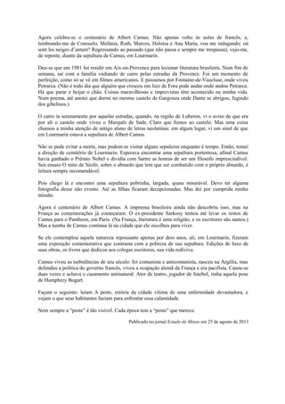 Agora celebra-se o centenário de Albert Camus. Não apenas volto às aulas de francês, e,
lembrando-me de Consuelo, Melânia, Ruth, Marcos, Heloísa e Ana Maria, vou me indagando: où
sont les neiges d’antam? Regressando ao passado (que não passa e sempre me trespassa), vejo-me,
de repente, diante da sepultura de Camus, em Lourmarin.
Deu-se que em 1981 fui residir em Aix-en-Provence para lecionar literatura brasileira. Num fim de
semana, saí com a família vadiando de carro pelas estradas da Provence. Foi um momento de
perfeição, como só se vê em filmes americanos. E passamos por Fontaine-de-Vaucluse, onde viveu
Petrarca. (Não é todo dia que alguém que cresceu em Juiz de Fora pode andar onde andou Petrarca.
Há que parar e beijar o chão. Coisas maravilhosas e imprevistas têm acontecido na minha vida.
Num poema, até anotei que dormi no mesmo castelo de Gargonza onde Dante se abrigou, fugindo
dos gibelinos.)
O carro ia serenamente por aquelas estradas, quando, na região de Luberon, vi o aviso de que era
por ali o castelo onde viveu o Marquês de Sade. Claro que fomos ao castelo. Mas uma coisa
chamou a minha atenção de antigo aluno de letras neolatinas: em algum lugar, vi um sinal de que
em Lourmarin estava a sepultura de Albert Camus.
Não se pode evitar a morte, mas podem-se visitar alguns sepulcros enquanto é tempo. Então, tomei
a direção de cemitério de Lourmarin. Esperava encontrar uma sepultura portentosa, afinal Camus
havia ganhado o Prêmio Nobel e dividia com Sartre as honras de ser um filosófo imprescindível.
Seu ensaio O mito de Sísifo, sobre o absurdo que tem que ser combatido com o próprio absurdo, é
leitura sempre recomendável.
Pois chego lá e encontro uma sepultura pobrinha, largada, quase miserável. Devo ter alguma
fotografia desse não evento. Até as filhas ficaram decepcionadas. Mas dei por cumprida minha
missão.
Agora é centenário de Albert Camus. A imprensa brasileira ainda não descobriu isso, mas na
França as comemorações já começaram. O ex-presidente Sarkosy tentou até levar os restos de
Camus para o Pantheon, em Paris. (Na França, literatura é uma religião, e os escritores são santos.)
Mas a tumba de Camus continua lá na cidade que ele escolheu para viver.
Se ele contemplou aquela natureza repousante apenas por dois anos, ali, em Lourmarin, fizeram
uma exposição comemorativa que contrasta com a pobreza de sua sepultura. Edições de luxo de
suas obras, os livros que dedicou aos colegas escritores, sua vida rediviva.
Camus viveu as turbulências de seu século: foi comunista e anticomunista, nasceu na Argélia, mas
defendeu a política do governo francês, viveu a ocupação alemã da França e era pacifista. Casou-se
duas vezes e achava o casamento antinatural. Ator de teatro, jogador de futebol, tinha aquela pose
de Humphrey Bogart.
Façam o seguinte: leiam A peste, estória da cidade vítima de uma enfermidade devastadora, e
vejam o que seus habitantes faziam para enfrentar essa calamidade.
Nem sempre a “peste” é tão visível. Cada época tem a “peste” que merece.
Publicado no jornal Estado de Minas em 25 de agosto de 2013
 