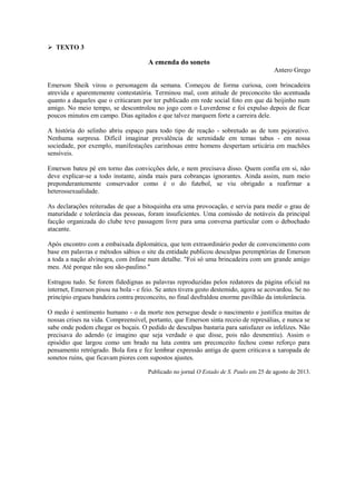  TEXTO 3
A emenda do soneto
Antero Grego
Emerson Sheik virou o personagem da semana. Começou de forma curiosa, com brincadeira
atrevida e aparentemente contestatória. Terminou mal, com atitude de preconceito tão acentuada
quanto a daqueles que o criticaram por ter publicado em rede social foto em que dá beijinho num
amigo. No meio tempo, se descontrolou no jogo com o Luverdense e foi expulso depois de ficar
poucos minutos em campo. Dias agitados e que talvez marquem forte a carreira dele.
A história do selinho abriu espaço para todo tipo de reação - sobretudo as de tom pejorativo.
Nenhuma surpresa. Difícil imaginar prevalência de serenidade em temas tabus - em nossa
sociedade, por exemplo, manifestações carinhosas entre homens despertam urticária em machões
sensíveis.
Emerson bateu pé em torno das convicções dele, e nem precisava disso. Quem confia em si, não
deve explicar-se a todo instante, ainda mais para cobranças ignorantes. Ainda assim, num meio
preponderantemente conservador como é o do futebol, se viu obrigado a reafirmar a
heterossexualidade.
As declarações reiteradas de que a bitoquinha era uma provocação, e servia para medir o grau de
maturidade e tolerância das pessoas, foram insuficientes. Uma comissão de notáveis da principal
facção organizada do clube teve passagem livre para uma conversa particular com o debochado
atacante.
Após encontro com a embaixada diplomática, que tem extraordinário poder de convencimento com
base em palavras e métodos sábios o site da entidade publicou desculpas peremptórias de Emerson
a toda a nação alvinegra, com ênfase num detalhe. "Foi só uma brincadeira com um grande amigo
meu. Até porque não sou são-paulino."
Estragou tudo. Se forem fidedignas as palavras reproduzidas pelos redatores da página oficial na
internet, Emerson pisou na bola - e feio. Se antes tivera gesto destemido, agora se acovardou. Se no
princípio ergueu bandeira contra preconceito, no final desfraldou enorme pavilhão da intolerância.
O medo é sentimento humano - o da morte nos persegue desde o nascimento e justifica muitas de
nossas crises na vida. Compreensível, portanto, que Emerson sinta receio de represálias, e nunca se
sabe onde podem chegar os boçais. O pedido de desculpas bastaria para satisfazer os infelizes. Não
precisava do adendo (e imagino que seja verdade o que disse, pois não desmentiu). Assim o
episódio que largou como um brado na luta contra um preconceito fechou como reforço para
pensamento retrógrado. Bola fora e fez lembrar expressão antiga de quem criticava a xaropada de
sonetos ruins, que ficavam piores com supostos ajustes.
Publicado no jornal O Estado de S. Paulo em 25 de agosto de 2013.
 