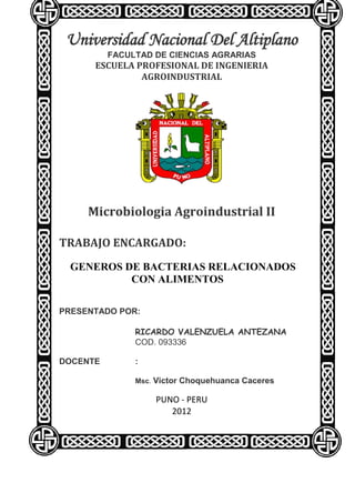 Universidad Nacional Del Altiplano
          FACULTAD DE CIENCIAS AGRARIAS
      ESCUELA PROFESIONAL DE INGENIERIA
               AGROINDUSTRIAL




     Microbiologia Agroindustrial II

TRABAJO ENCARGADO:
  GENEROS DE BACTERIAS RELACIONADOS
           CON ALIMENTOS

PRESENTADO POR:

               RICARDO VALENZUELA ANTEZANA
               COD. 093336

DOCENTE        :

               Msc. Victor Choquehuanca Caceres

                   PUNO - PERU
                      2012
 